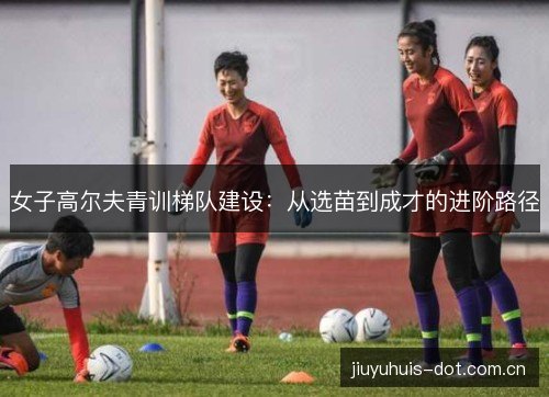 女子高尔夫青训梯队建设：从选苗到成才的进阶路径